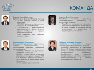 КОМАНДА
21
Судаков Сергей Сергеевич
Корпоративные финансы. Инвестор. Акционер
 20 лет успешной работы в сфере
инвестиций.
 1999-2013–директор по корпоративным
финансам ИГ «Велес Капитал».
 Со-руководство инвестбанковской
деятельностью ИГ «Велес Капитал»:
сделки приобретения и продажи
крупных предприятий.
 Член правления Фонд поддержки
хосписов «Вера».
Комолов Андрей Вячеславович
Операционное управление, стратегическое
развитие, взаимоотношения с
корпоративными клиентами. Управляющий
партнер, акционер.
• 2002-2008 Работал на руководящих
должностях ОК «РУСАЛ»
• 2008-2011 Стратегическое управление
портфелями венчурных фондов РВК,
ВТБ Капитал и Минэкономразвития. С
2011 директор по инвестициям фонда
«Сколково»,
• ментор ряда венчурных проектов.
Коренев Денис Викторович
Разработка технологий, организация
экспериментального производства и
инсталляций. Акционер.
Разработчик инновационной технологии
оптической интерполяции. 20 лет работы
в сфере создания и построения систем
коммуникаций и вещательных и
аудиовизуальных комплексов.
Гайдаров Александр Сергеевич
Разработка технологий. Защита
интеллектуальной собственности. Акционер.
Руководил разработкой и внедрением
более 10 базовых моделей акустических
систем и носимых приёмопередатчиков
индивидуального пользования.
Изобретатель новых принципов
воспроизведения звуковой информации.
Физик-исследователь в области
информационных технологий.
™
 