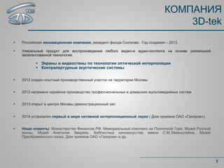 КОМПАНИЯ
3D-tek
2
 Российская инновационная компания, резидент фонда Сколково. Год создания – 2012.
 Уникальный продукт для воспроизведения любого видео-и аудио-контента на основе уникальной
запатентованной технологии:
 Экраны и видеостены по технологии оптической интерполяции
 Контрапертурные акустические системы
 2012 создан опытный производственный участок на территории Москвы
 2012 налажено серийное производство профессиональных и домашних мультимедийных систем
 2013 открыт в центре Москвы демонстрационный зал
 2014 установлен первый в мире натяжной интерполяционный экран ( Дом приемов ОАО «Газпром»).
 Наши клиенты: Министерство Финансов РФ, Мемориальный комплекс на Поклонной Горе, Музей Русской
иконы, Музей Анатолия Зверева, Библиотека киноискусства имени С.М.Эйзенштейна, Музей
Преображенского полка, Дом приемов ОАО «Газпром» и др.
 