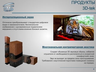 ПРОДУКТЫ
3D-tek
Интерполяционный экран
Оптически преобразовывает стандартное цифровое
видео в квазианалоговое, беспиксельное
изображение с одновременным подавлением
мерцания и отсутствием влияния боковой засветки.
4
Многоканальная контрапертурная акустика
Создает объемные 3D звуковые образы, избавляя
слушателя от необходимости располагаться в конкретной
«комфортной» зоне.
Звук не выходит за пределы зоны прослушивания.
Требования к акустической подготовке помещения снижены
на порядки.
 