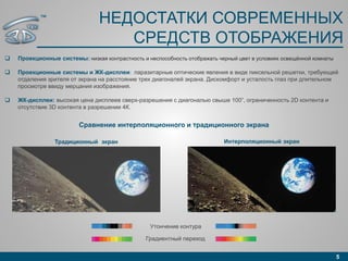 НЕДОСТАТКИ СОВРЕМЕННЫХ
СРЕДСТВ ОТОБРАЖЕНИЯ
 Проекционные системы: низкая контрастность и неспособность отображать черный цвет в условиях освещённой комнаты
 Проекционные системы и ЖК-дисплеи: паразитарные оптические явления в виде пиксельной решетки, требующей
отдаления зрителя от экрана на расстояние трех диагоналей экрана. Дискомфорт и усталость глаз при длительном
просмотре ввиду мерцания изображения.
 ЖК-дисплеи: высокая цена дисплеев сверх-разрешения с диагональю свыше 100”, ограниченность 2D контента и
отсутствие 3D контента в разрешении 4К.
5
Интерполяционный экранТрадиционный экран
Сравнение интерполяционного и традиционного экрана
Градиентный переход
Утончение контура
™
 