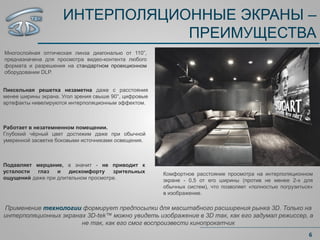 ИНТЕРПОЛЯЦИОННЫЕ ЭКРАНЫ –
ПРЕИМУЩЕСТВА
Многослойная оптическая линза диагональю от 110”,
предназначена для просмотра видео-контента любого
формата и разрешения на стандартном проекционном
оборудовании DLP.
6
Работает в незатемненном помещении.
Глубокий чёрный цвет достижим даже при обычной
умеренной засветке боковыми источниками освещения.
Пиксельная решетка незаметна даже с расстояния
менее ширины экрана. Угол зрения свыше 90°, цифровые
артефакты нивелируются интерполяционным эффектом.
Подавляет мерцание, а значит - не приводит к
усталости глаз и дискомфорту зрительных
ощущений даже при длительном просмотре.
Применение технологии формирует предпосылки для масштабного расширения рынка 3D. Только на
интерполяционных экранах 3D-tek™ можно увидеть изображение в 3D так, как его задумал режиссер, а
не так, как его смог воспроизвести кинопрокатчик
Комфортное расстояние просмотра на интерполяционном
экране - 0,5 от его ширины (против не менее 2-х для
обычных систем), что позволяет «полностью погрузиться»
в изображение.
 