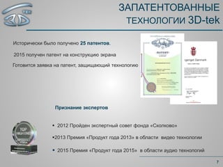 ЗАПАТЕНТОВАННЫЕ
ТЕХНОЛОГИИ 3D-tek
Исторически было получено 25 патентов.
7
 2012 Пройден экспертный совет фонда «Сколково»
2013 Премия «Продукт года 2013» в области видео технологии
 2015 Премия «Продукт года 2015» в области аудио технологий
2015 получен патент на конструкцию экрана
Готовится заявка на патент, защищающий технологию
Признание экспертов
 