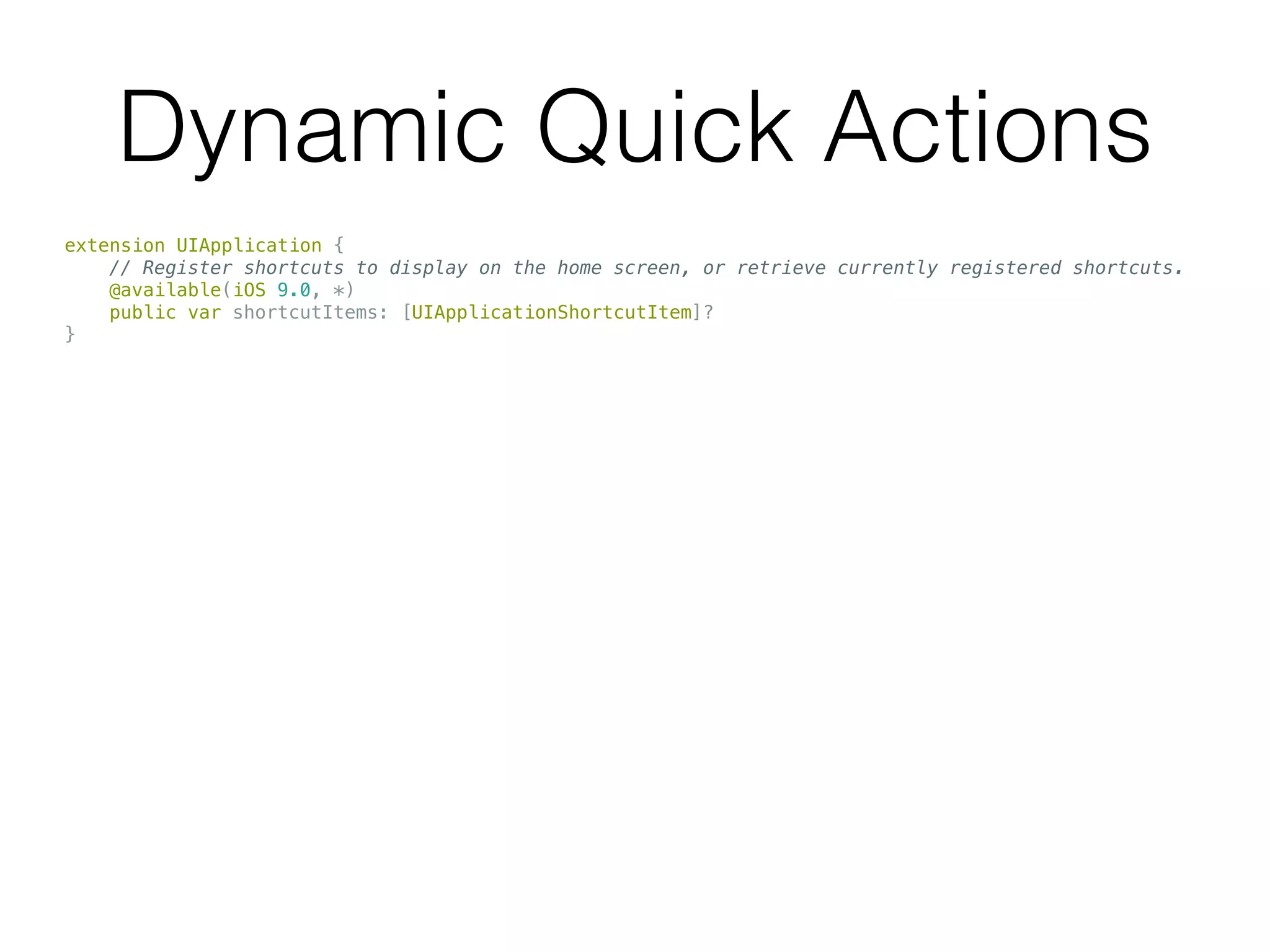 Dynamic Quick Actions
extension UIApplication {
// Register shortcuts to display on the home screen, or retrieve currently registered shortcuts.
@available(iOS 9.0, *)
public var shortcutItems: [UIApplicationShortcutItem]?
}
 