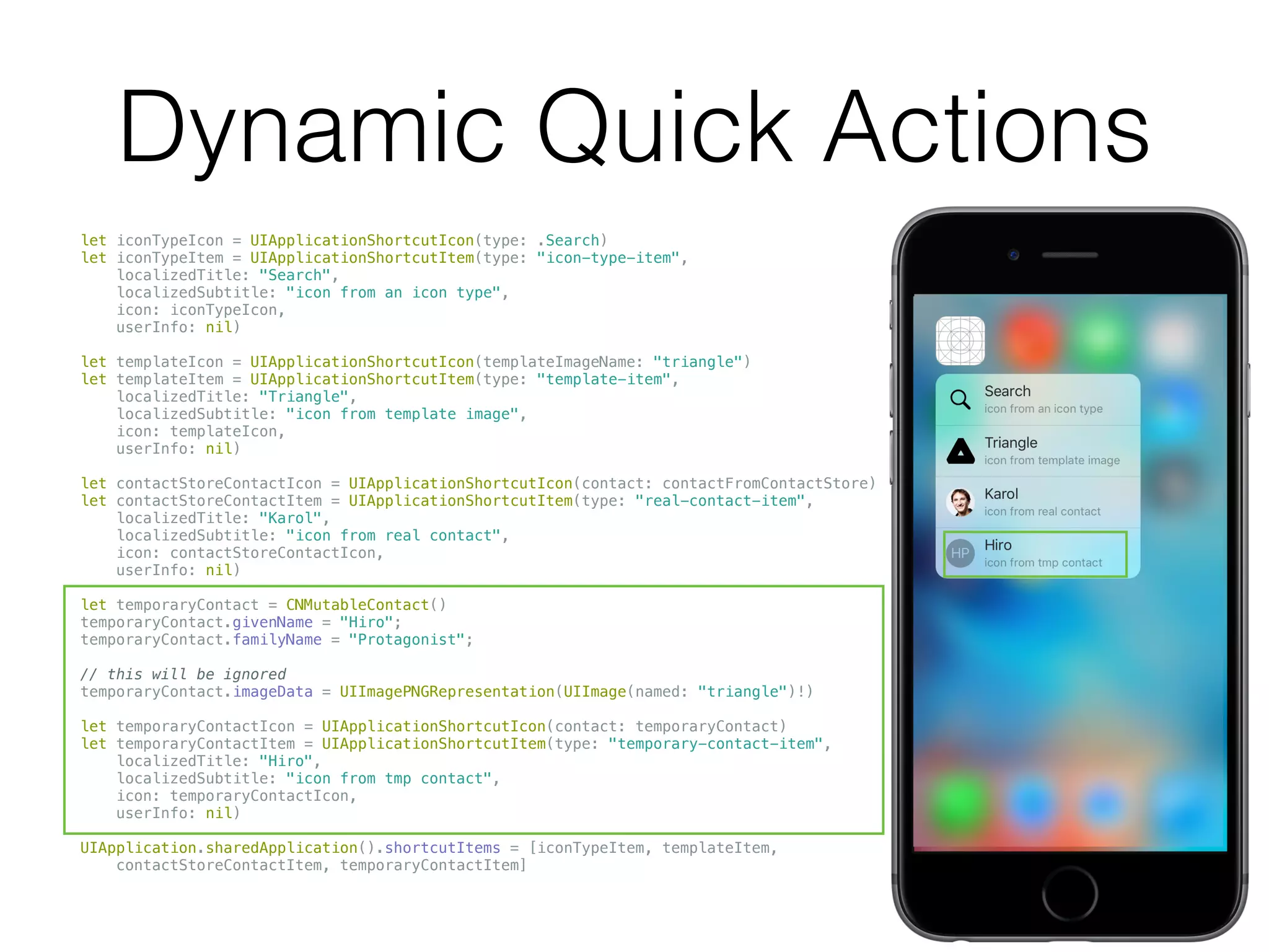 Dynamic Quick Actions
let iconTypeIcon = UIApplicationShortcutIcon(type: .Search)
let iconTypeItem = UIApplicationShortcutItem(type: "icon-type-item",
localizedTitle: "Search",
localizedSubtitle: "icon from an icon type",
icon: iconTypeIcon,
userInfo: nil)
let templateIcon = UIApplicationShortcutIcon(templateImageName: "triangle")
let templateItem = UIApplicationShortcutItem(type: "template-item",
localizedTitle: "Triangle",
localizedSubtitle: "icon from template image",
icon: templateIcon,
userInfo: nil)
let contactStoreContactIcon = UIApplicationShortcutIcon(contact: contactFromContactStore)
let contactStoreContactItem = UIApplicationShortcutItem(type: "real-contact-item",
localizedTitle: "Karol",
localizedSubtitle: "icon from real contact",
icon: contactStoreContactIcon,
userInfo: nil)
let temporaryContact = CNMutableContact()
temporaryContact.givenName = "Hiro";
temporaryContact.familyName = "Protagonist";
// this will be ignored
temporaryContact.imageData = UIImagePNGRepresentation(UIImage(named: "triangle")!)
let temporaryContactIcon = UIApplicationShortcutIcon(contact: temporaryContact)
let temporaryContactItem = UIApplicationShortcutItem(type: "temporary-contact-item",
localizedTitle: "Hiro",
localizedSubtitle: "icon from tmp contact",
icon: temporaryContactIcon,
userInfo: nil)
UIApplication.sharedApplication().shortcutItems = [iconTypeItem, templateItem,
contactStoreContactItem, temporaryContactItem]
 