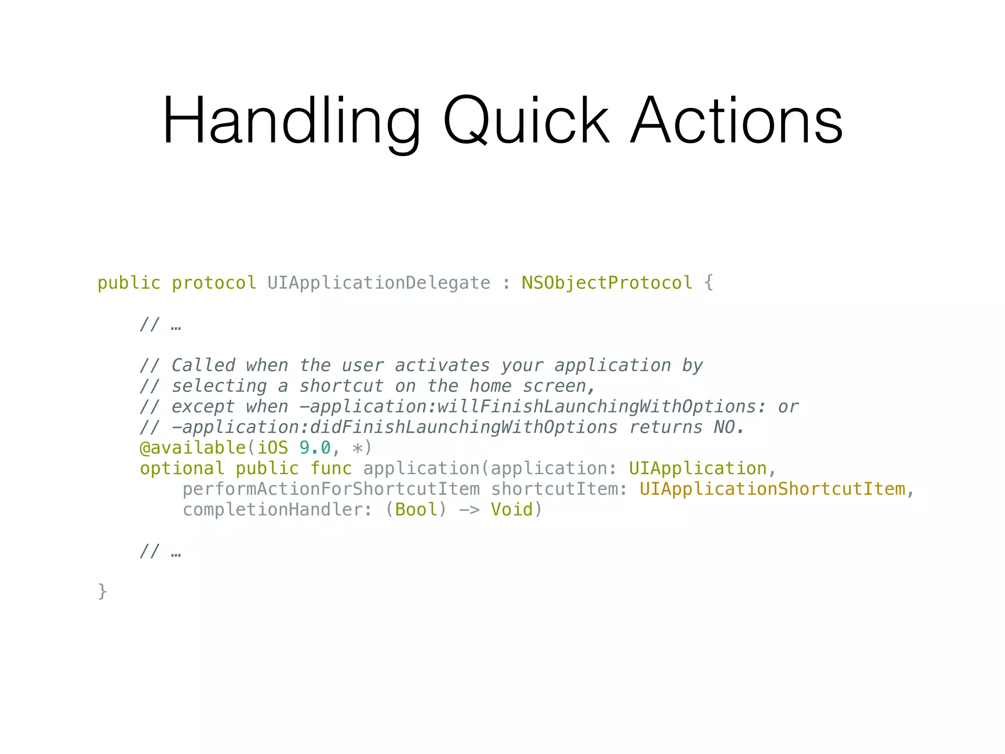 Handling Quick Actions
public protocol UIApplicationDelegate : NSObjectProtocol {
// …
// Called when the user activates your application by
// selecting a shortcut on the home screen,
// except when -application:willFinishLaunchingWithOptions: or
// -application:didFinishLaunchingWithOptions returns NO.
@available(iOS 9.0, *)
optional public func application(application: UIApplication,
performActionForShortcutItem shortcutItem: UIApplicationShortcutItem,
completionHandler: (Bool) -> Void)
// …
}
 