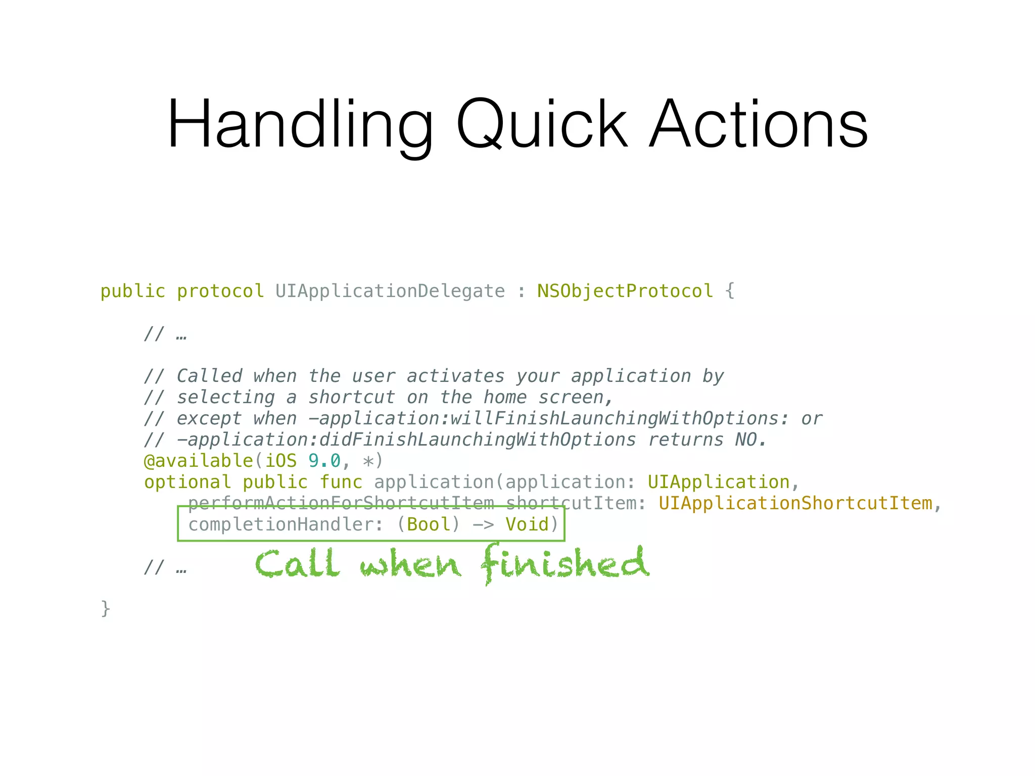 Handling Quick Actions
public protocol UIApplicationDelegate : NSObjectProtocol {
// …
// Called when the user activates your application by
// selecting a shortcut on the home screen,
// except when -application:willFinishLaunchingWithOptions: or
// -application:didFinishLaunchingWithOptions returns NO.
@available(iOS 9.0, *)
optional public func application(application: UIApplication,
performActionForShortcutItem shortcutItem: UIApplicationShortcutItem,
completionHandler: (Bool) -> Void)
// …
}
Call when finished
 