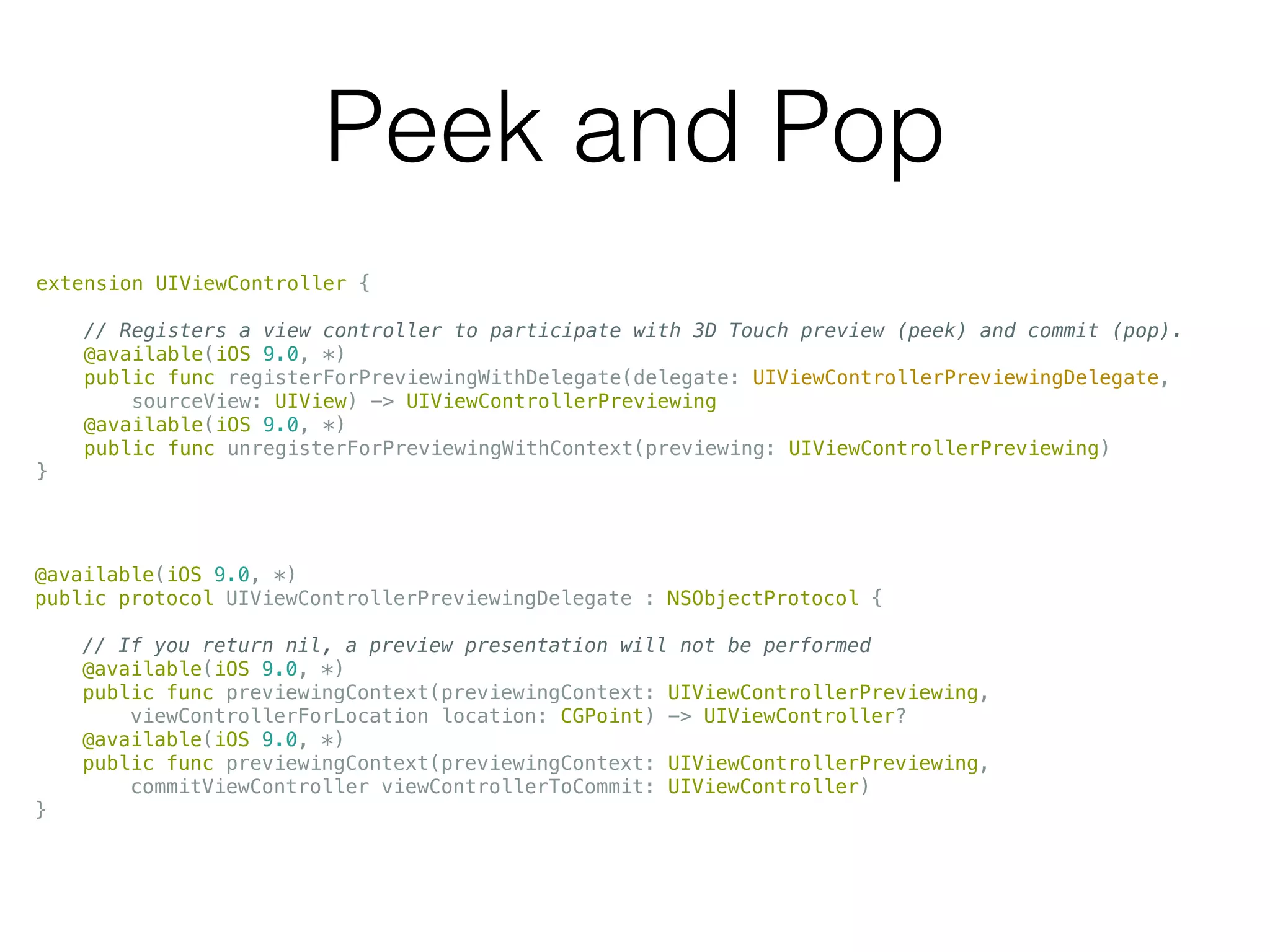 Peek and Pop
extension UIViewController {
// Registers a view controller to participate with 3D Touch preview (peek) and commit (pop).
@available(iOS 9.0, *)
public func registerForPreviewingWithDelegate(delegate: UIViewControllerPreviewingDelegate,
sourceView: UIView) -> UIViewControllerPreviewing
@available(iOS 9.0, *)
public func unregisterForPreviewingWithContext(previewing: UIViewControllerPreviewing)
}
@available(iOS 9.0, *)
public protocol UIViewControllerPreviewingDelegate : NSObjectProtocol {
// If you return nil, a preview presentation will not be performed
@available(iOS 9.0, *)
public func previewingContext(previewingContext: UIViewControllerPreviewing,
viewControllerForLocation location: CGPoint) -> UIViewController?
@available(iOS 9.0, *)
public func previewingContext(previewingContext: UIViewControllerPreviewing,
commitViewController viewControllerToCommit: UIViewController)
}
 