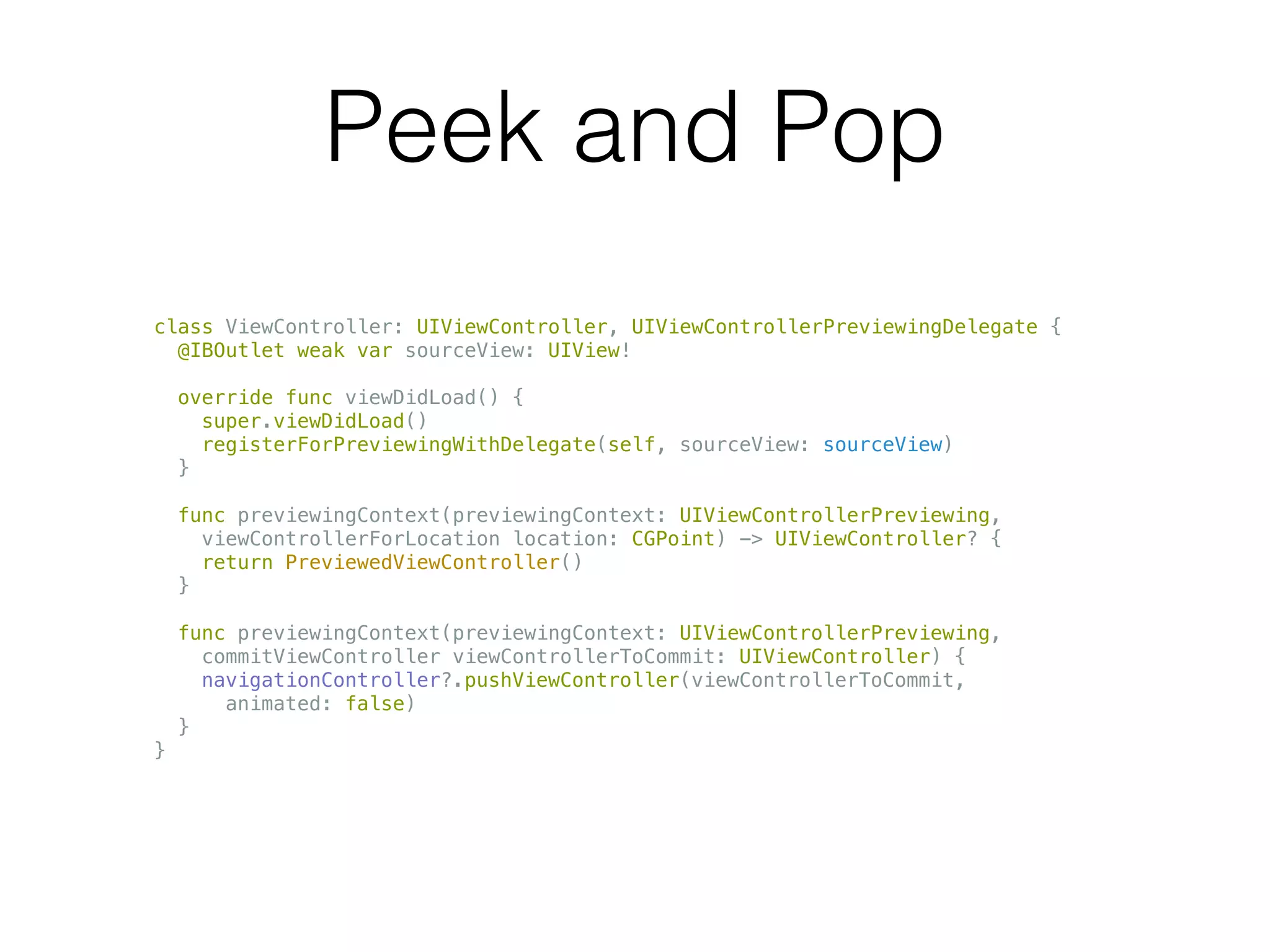 Peek and Pop
class ViewController: UIViewController, UIViewControllerPreviewingDelegate {
@IBOutlet weak var sourceView: UIView!
override func viewDidLoad() {
super.viewDidLoad()
registerForPreviewingWithDelegate(self, sourceView: sourceView)
}
func previewingContext(previewingContext: UIViewControllerPreviewing,
viewControllerForLocation location: CGPoint) -> UIViewController? {
return PreviewedViewController()
}
func previewingContext(previewingContext: UIViewControllerPreviewing,
commitViewController viewControllerToCommit: UIViewController) {
navigationController?.pushViewController(viewControllerToCommit,
animated: false)
}
}
 