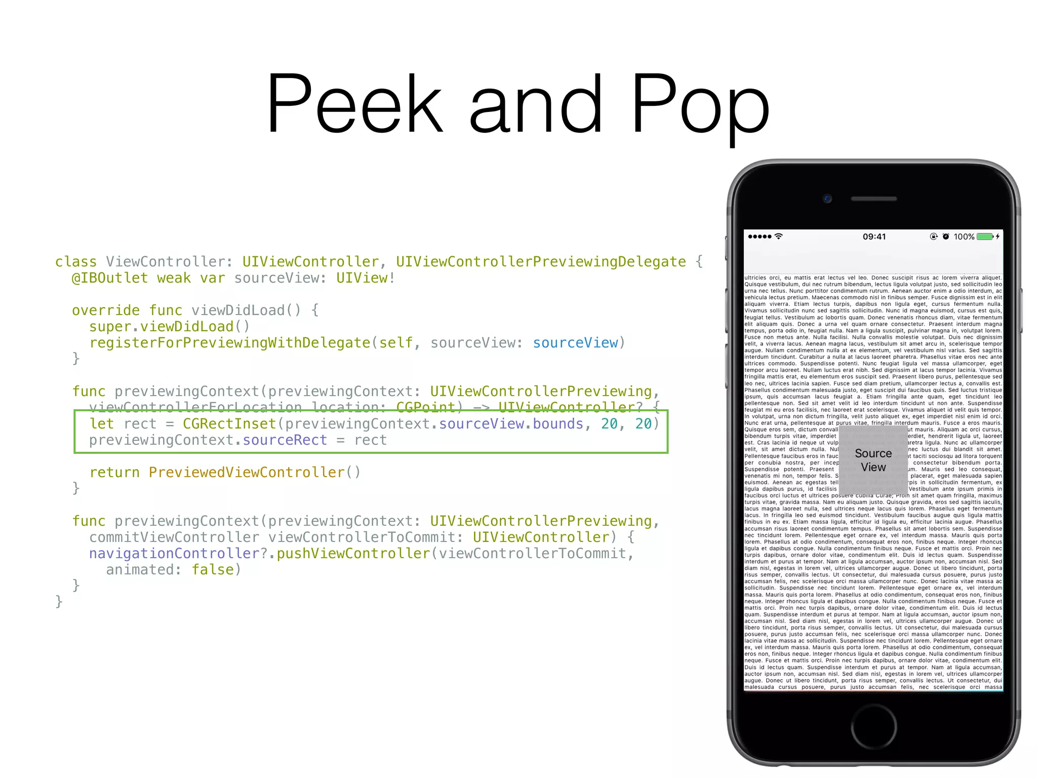 Peek and Pop
class ViewController: UIViewController, UIViewControllerPreviewingDelegate {
@IBOutlet weak var sourceView: UIView!
override func viewDidLoad() {
super.viewDidLoad()
registerForPreviewingWithDelegate(self, sourceView: sourceView)
}
func previewingContext(previewingContext: UIViewControllerPreviewing,
viewControllerForLocation location: CGPoint) -> UIViewController? {
let rect = CGRectInset(previewingContext.sourceView.bounds, 20, 20)
previewingContext.sourceRect = rect
return PreviewedViewController()
}
func previewingContext(previewingContext: UIViewControllerPreviewing,
commitViewController viewControllerToCommit: UIViewController) {
navigationController?.pushViewController(viewControllerToCommit,
animated: false)
}
}
 