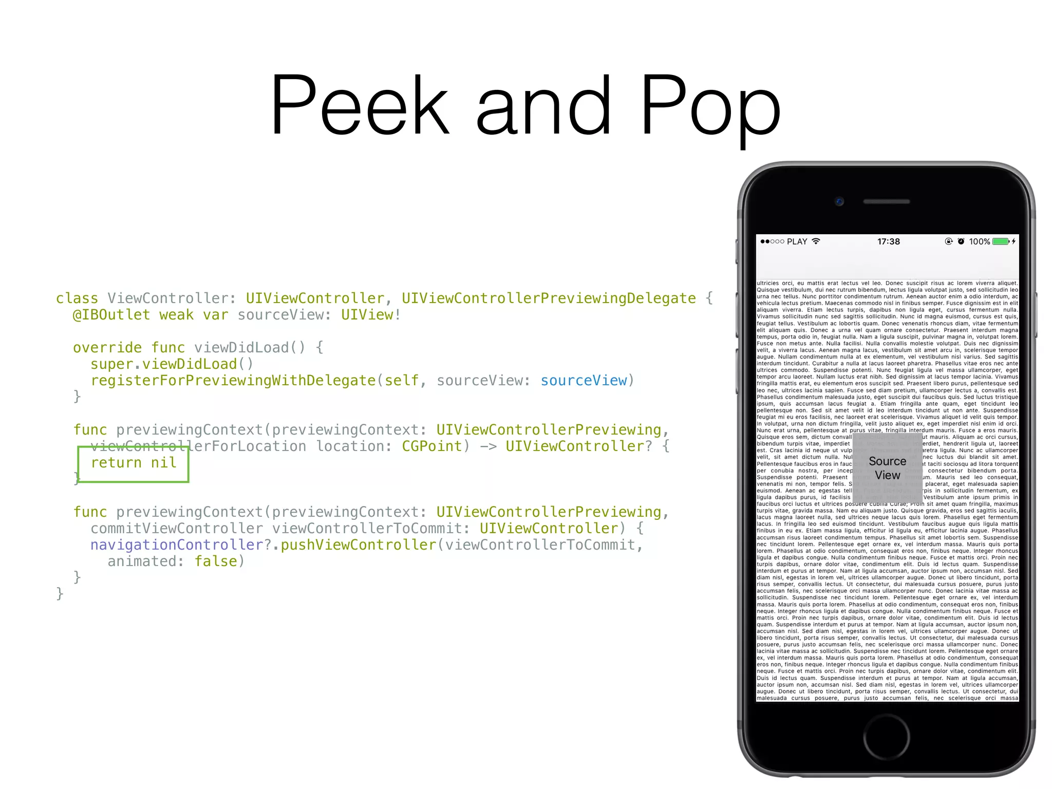 Peek and Pop
class ViewController: UIViewController, UIViewControllerPreviewingDelegate {
@IBOutlet weak var sourceView: UIView!
override func viewDidLoad() {
super.viewDidLoad()
registerForPreviewingWithDelegate(self, sourceView: sourceView)
}
func previewingContext(previewingContext: UIViewControllerPreviewing,
viewControllerForLocation location: CGPoint) -> UIViewController? {
return nil
}
func previewingContext(previewingContext: UIViewControllerPreviewing,
commitViewController viewControllerToCommit: UIViewController) {
navigationController?.pushViewController(viewControllerToCommit,
animated: false)
}
}
 