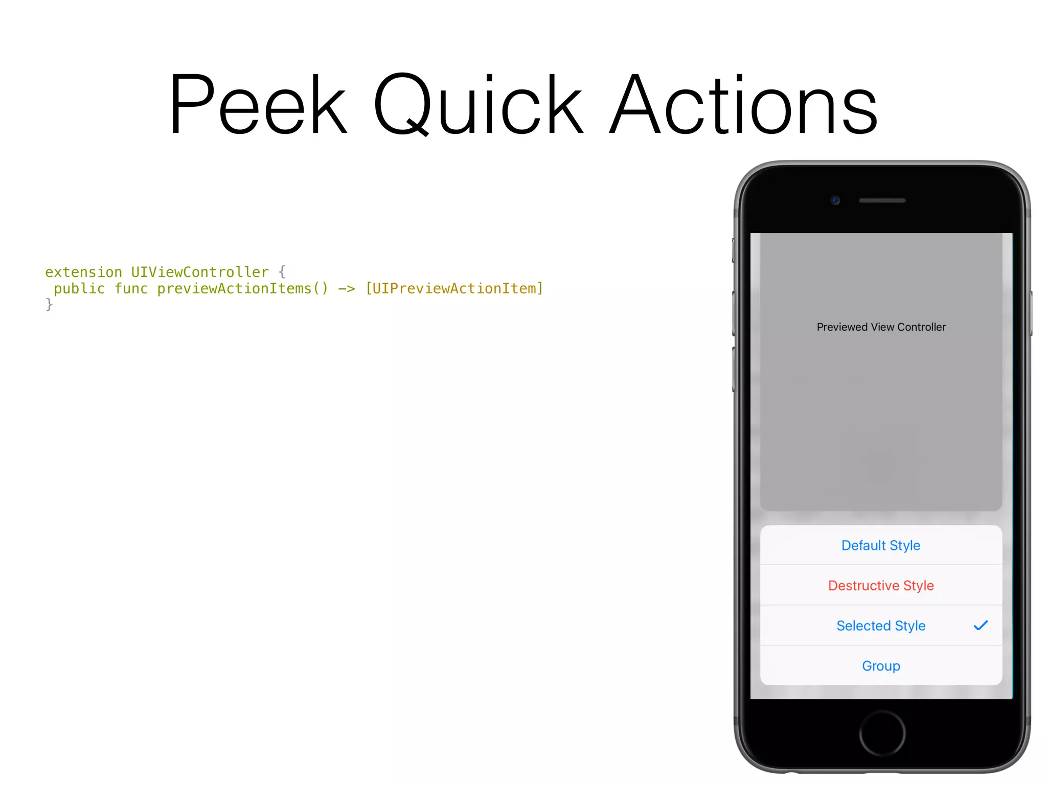 Peek Quick Actions
extension UIViewController {
public func previewActionItems() -> [UIPreviewActionItem]
}
public protocol UIPreviewActionItem : NSObjectProtocol {
public var title: String { get }
}
public class UIPreviewAction : NSObject, NSCopying, UIPreviewActionItem {
public var handler: (UIPreviewActionItem, UIViewController) -> Void { get }
public convenience init(title: String,
style: UIPreviewActionStyle,
handler: (UIPreviewAction, UIViewController) -> Void)
}
public class UIPreviewActionGroup : NSObject, NSCopying, UIPreviewActionItem {
public convenience init(title: String,
style: UIPreviewActionStyle,
actions: [UIPreviewAction])
}
 