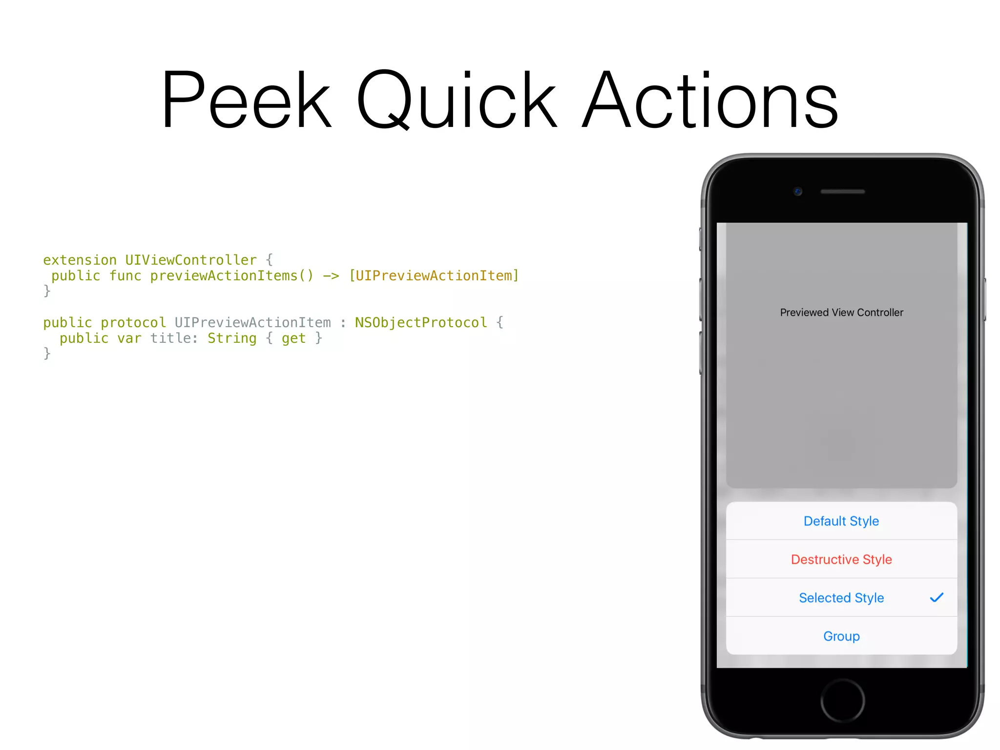 Peek Quick Actions
extension UIViewController {
public func previewActionItems() -> [UIPreviewActionItem]
}
public protocol UIPreviewActionItem : NSObjectProtocol {
public var title: String { get }
}
public class UIPreviewAction : NSObject, NSCopying, UIPreviewActionItem {
public var handler: (UIPreviewActionItem, UIViewController) -> Void { get }
public convenience init(title: String,
style: UIPreviewActionStyle,
handler: (UIPreviewAction, UIViewController) -> Void)
}
public class UIPreviewActionGroup : NSObject, NSCopying, UIPreviewActionItem {
public convenience init(title: String,
style: UIPreviewActionStyle,
actions: [UIPreviewAction])
}
 