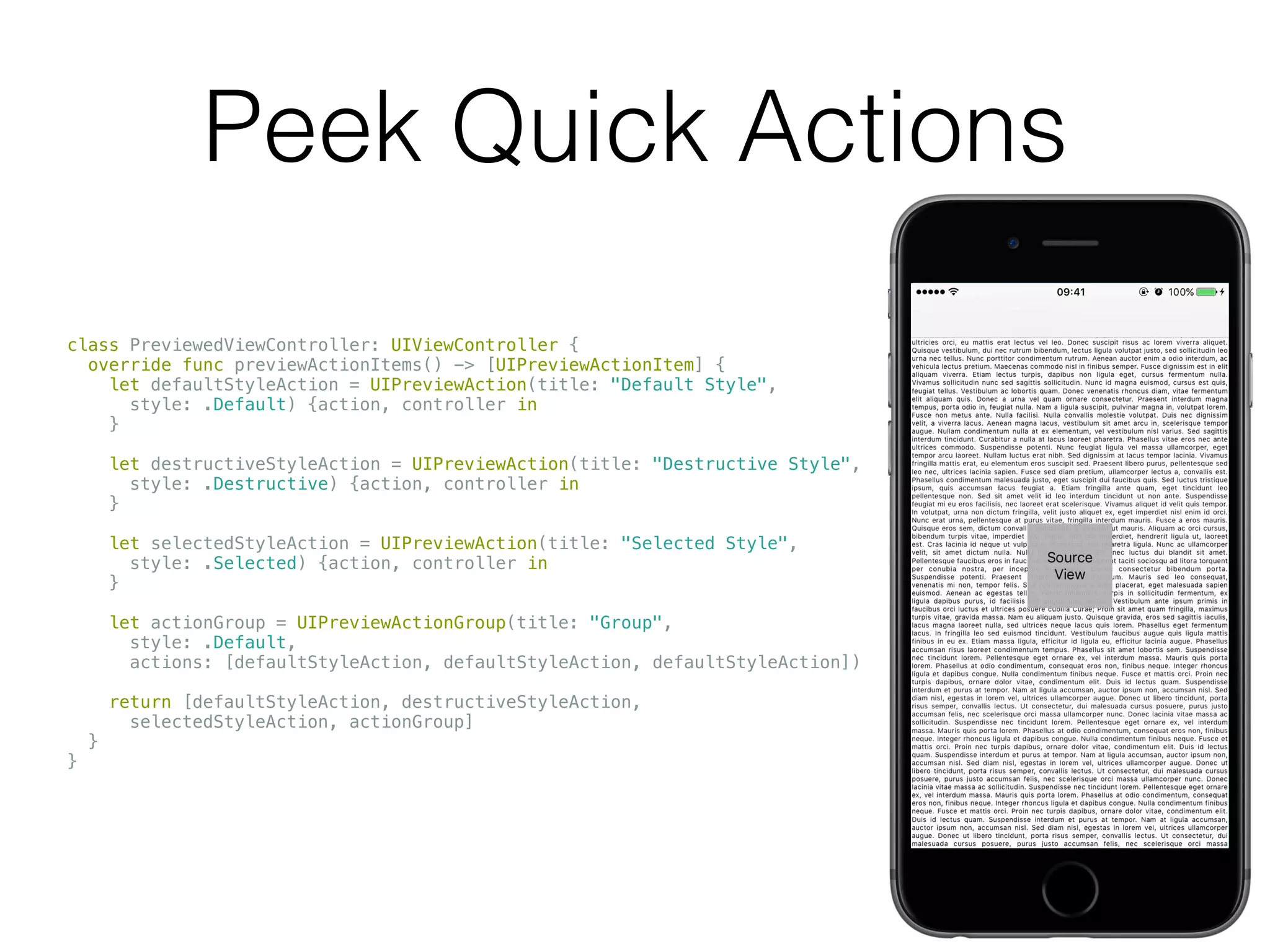 Peek Quick Actions
class PreviewedViewController: UIViewController {
override func previewActionItems() -> [UIPreviewActionItem] {
let defaultStyleAction = UIPreviewAction(title: "Default Style",
style: .Default) {action, controller in
}
let destructiveStyleAction = UIPreviewAction(title: "Destructive Style",
style: .Destructive) {action, controller in
}
let selectedStyleAction = UIPreviewAction(title: "Selected Style",
style: .Selected) {action, controller in
}
let actionGroup = UIPreviewActionGroup(title: "Group",
style: .Default,
actions: [defaultStyleAction, defaultStyleAction, defaultStyleAction])
return [defaultStyleAction, destructiveStyleAction,
selectedStyleAction, actionGroup]
}
}
 
