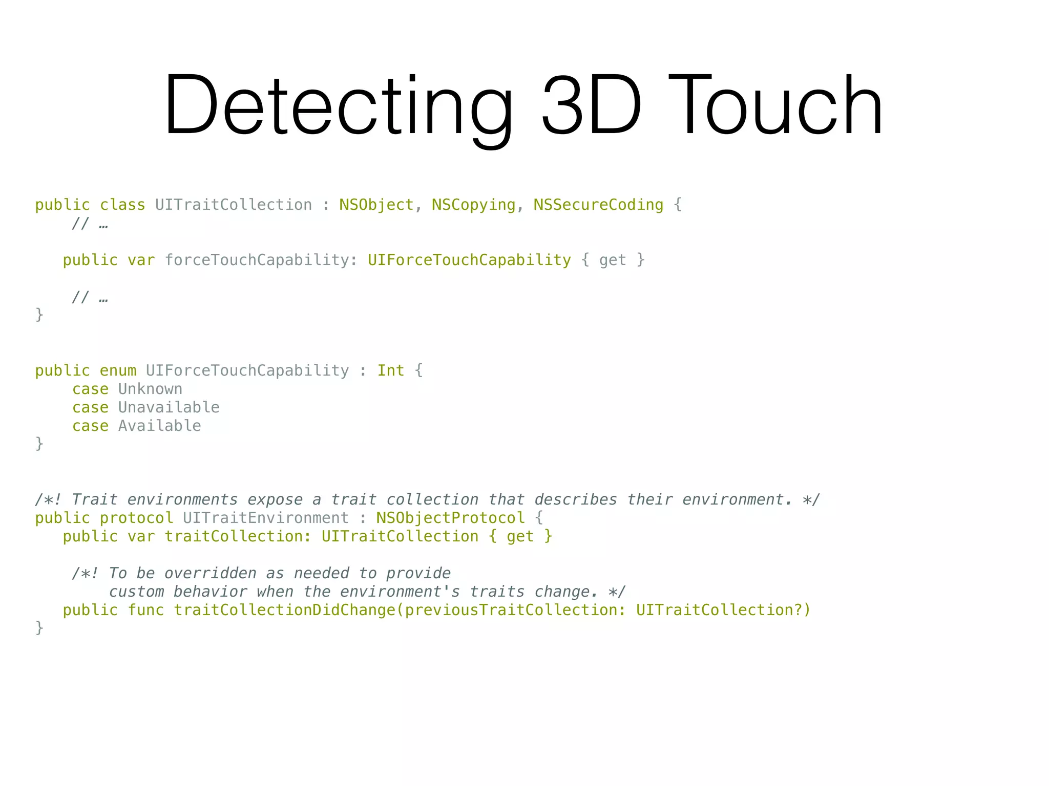 Detecting 3D Touch
public class UITraitCollection : NSObject, NSCopying, NSSecureCoding {
// …
public var forceTouchCapability: UIForceTouchCapability { get }
// …
}
public enum UIForceTouchCapability : Int {
case Unknown
case Unavailable
case Available
}
/*! Trait environments expose a trait collection that describes their environment. */
public protocol UITraitEnvironment : NSObjectProtocol {
public var traitCollection: UITraitCollection { get }
/*! To be overridden as needed to provide
custom behavior when the environment's traits change. */
public func traitCollectionDidChange(previousTraitCollection: UITraitCollection?)
}
 