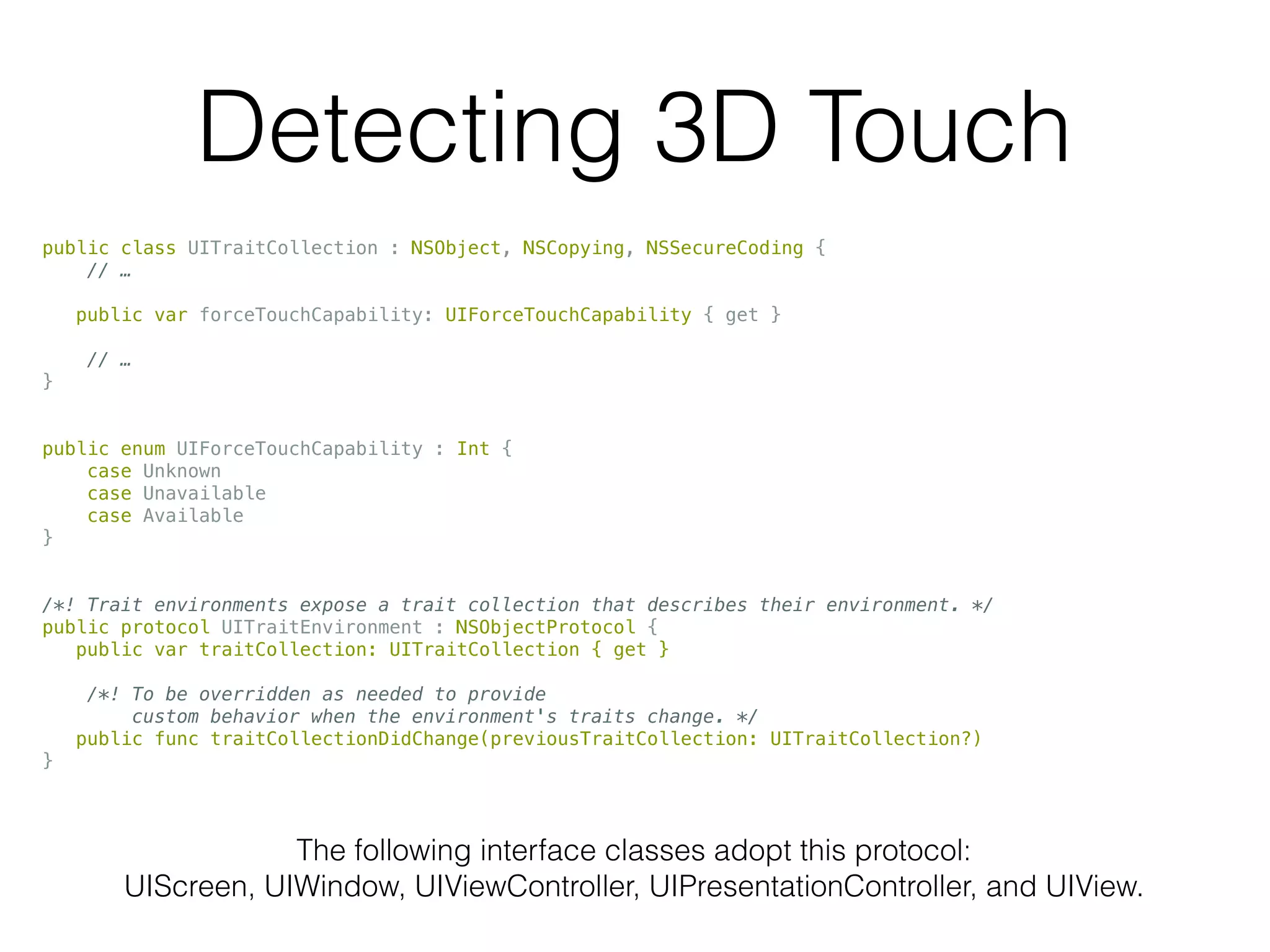 Detecting 3D Touch
public class UITraitCollection : NSObject, NSCopying, NSSecureCoding {
// …
public var forceTouchCapability: UIForceTouchCapability { get }
// …
}
public enum UIForceTouchCapability : Int {
case Unknown
case Unavailable
case Available
}
/*! Trait environments expose a trait collection that describes their environment. */
public protocol UITraitEnvironment : NSObjectProtocol {
public var traitCollection: UITraitCollection { get }
/*! To be overridden as needed to provide
custom behavior when the environment's traits change. */
public func traitCollectionDidChange(previousTraitCollection: UITraitCollection?)
}
The following interface classes adopt this protocol:
UIScreen, UIWindow, UIViewController, UIPresentationController, and UIView.
 