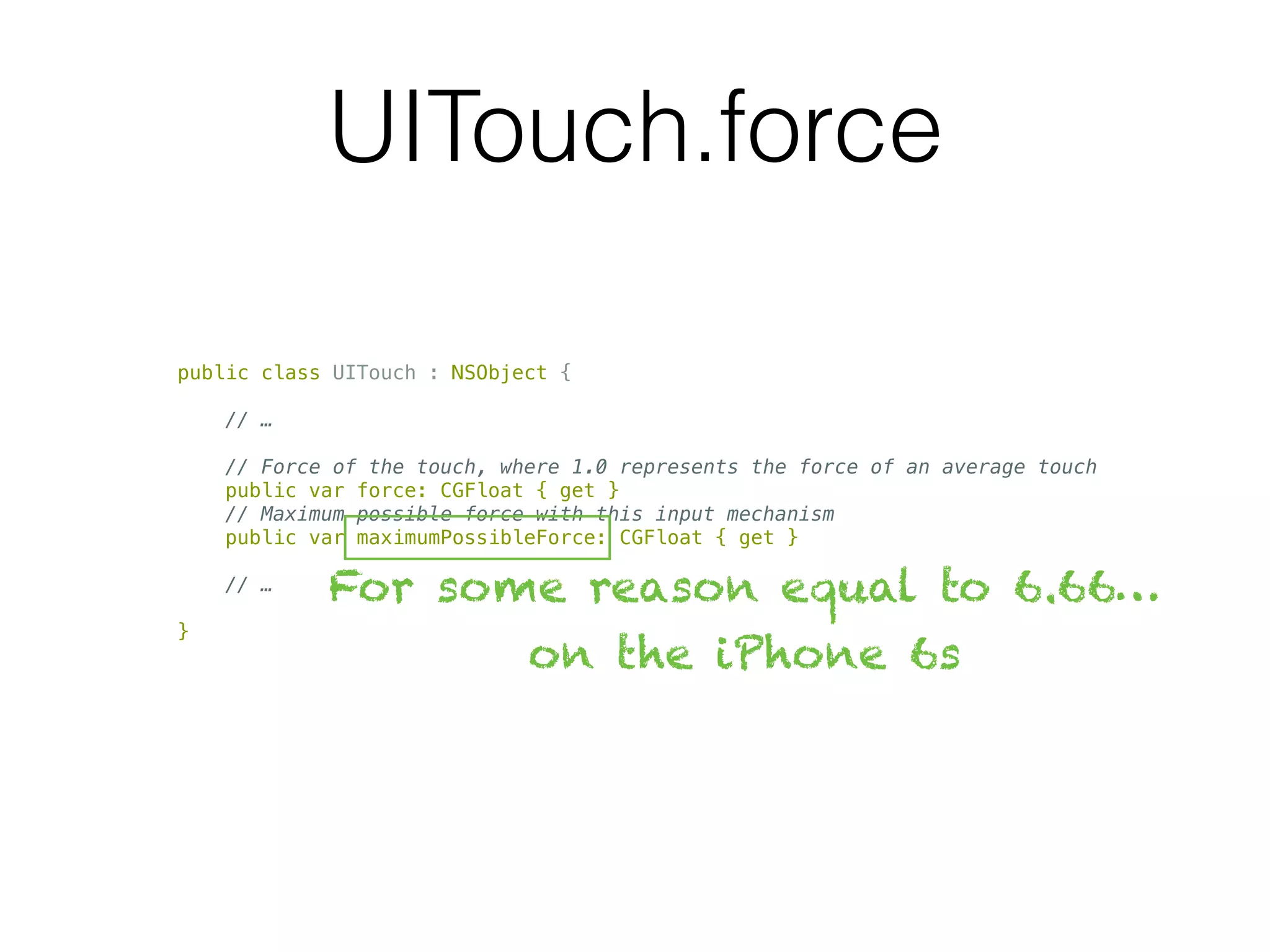 UITouch.force
public class UITouch : NSObject {
// …
// Force of the touch, where 1.0 represents the force of an average touch
public var force: CGFloat { get }
// Maximum possible force with this input mechanism
public var maximumPossibleForce: CGFloat { get }
// …
}
For some reason equal to 6.66…
on the iPhone 6s
 