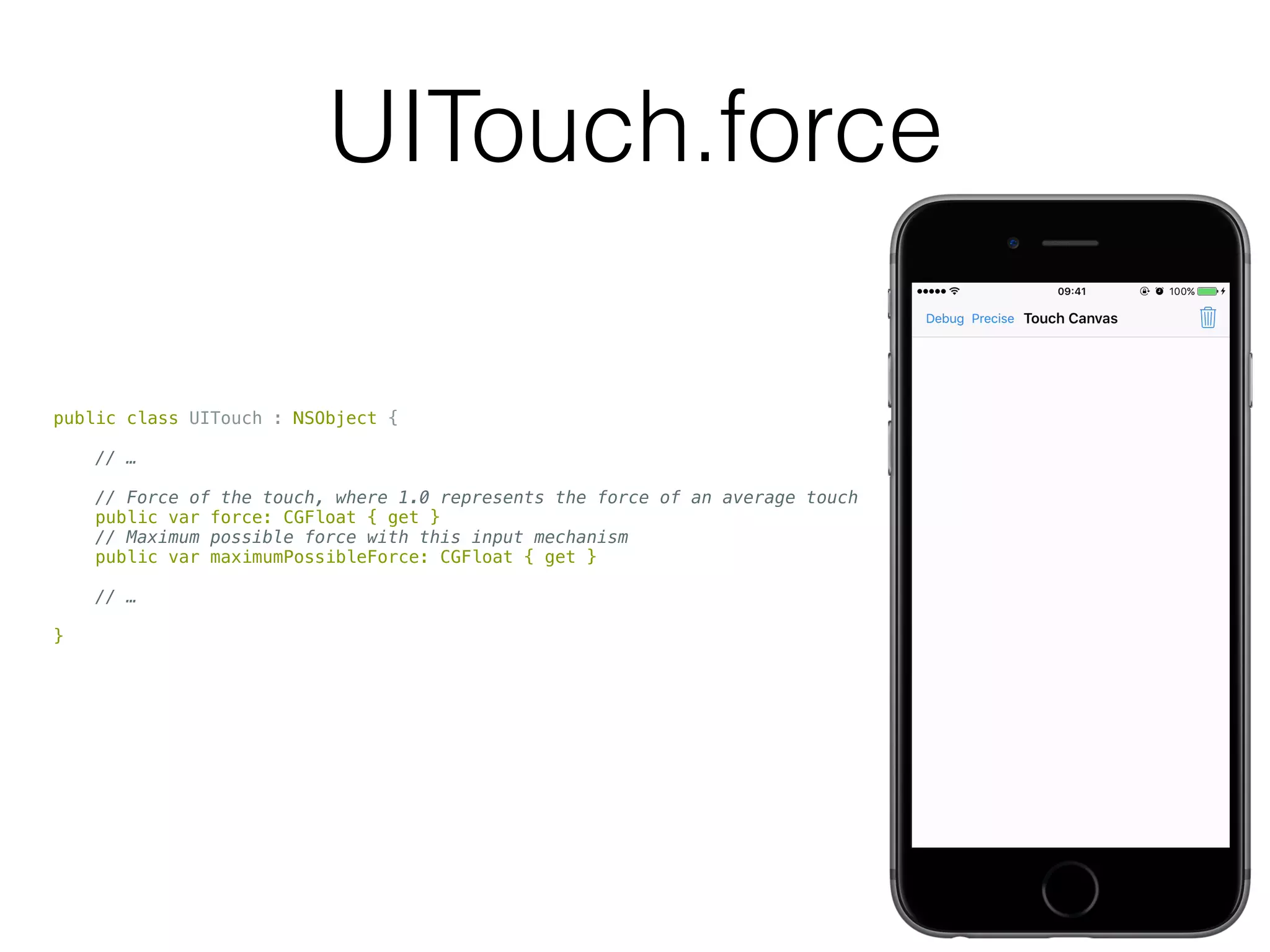 UITouch.force
public class UITouch : NSObject {
// …
// Force of the touch, where 1.0 represents the force of an average touch
public var force: CGFloat { get }
// Maximum possible force with this input mechanism
public var maximumPossibleForce: CGFloat { get }
// …
}
 