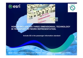 HOW TO INCLUDE GIS THREE DIMENSIONNAL TECHNOLOGY
    IN TRANSPORT NETWORK REPRESENTATION.


                      Include 3D in the passenger information standard




David Lellouche. RATP. Engineering department ING. Innovative customers technologies and mobility
 