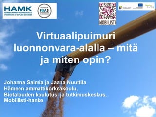 Virtuaalipuimuri
   luonnonvara-alalla – mitä
        ja miten opin?

Johanna Salmia ja Jaana Nuuttila
Hämeen ammattikorkeakoulu,
Biotalouden koulutus- ja tutkimuskeskus,
Mobiilisti-hanke
 