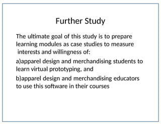 Further Study
Department of Apparel, Events, and Hospitality Management
The ultimate goal of this study is to prepare
learning modules as case studies to measure
interests and willingness of:
a)apparel design and merchandising students to
learn virtual prototyping, and
b)apparel design and merchandising educators
to use this software in their courses
 