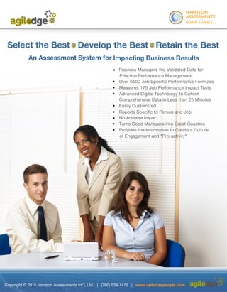 ®
	
Select the Best Develop the Best Retain the Best
An Assessment System for Impacting Business Results
•
	
• Over 6500 Job Specific Performance Formulas
•	 Measures 175 Job Performance Impact Traits
	
Comprehensive Data in Less than 25 Minutes
•	 Easily Customized
•	 Reports Specific to Person and Job
•	 No Adverse Impact
• Turns Good Managers into Great Coaches
• Provides the Information to Create a Culture
of Engagement and "Pro-activity"
Copyright © 2015 Harrison Assessments Int’l, Ltd. | (760) 539-7412 | www.optimizepeople.com
A Data Analytics
System to
Optimize Your
People
Performance
 