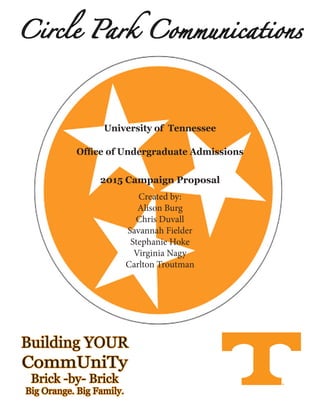 Created by:
Alison Burg
Chris Duvall
Savannah Fielder
Stephanie Hoke
Virginia Nagy
Carlton Troutman
University of Tennessee
Office of Undergraduate Admissions
2015 Campaign Proposal
Building YOUR
CommUniTy
Brick -by- Brick
Big Orange. Big Family.
Circle Park Communications
 