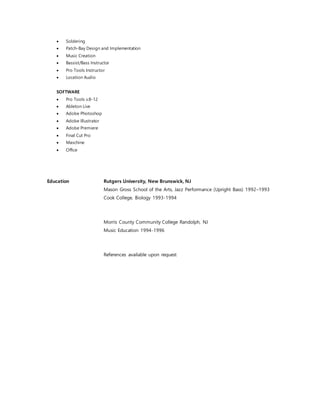  Soldering
 Patch-Bay Design and Implementation
 Music Creation
 Bassist/Bass Instructor
 Pro Tools Instructor
 Location Audio
SOFTWARE
 Pro Tools v.8-12
 Ableton Live
 Adobe Photoshop
 Adobe Illustrator
 Adobe Premiere
 Final Cut Pro
 Maschine
 Office
Education Rutgers University, New Brunswick, NJ
Mason Gross School of the Arts, Jazz Performance (Upright Bass) 1992–1993
Cook College, Biology 1993-1994
Morris County Community College Randolph, NJ
Music Education 1994-1996
References available upon request
 