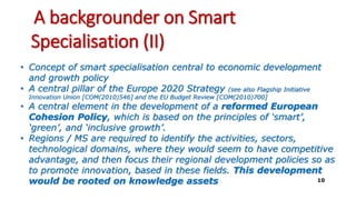 A backgrounder on Smart
Specialisation (II)
• Concept of smart specialisation central to economic development
and growth policy
• A central pillar of the Europe 2020 Strategy (see also Flagship Initiative
Innovation Union [COM(2010)546] and the EU Budget Review [COM(2010)700]
• A central element in the development of a reformed European
Cohesion Policy, which is based on the principles of ‘smart’,
‘green’, and ‘inclusive growth’.
• Regions / MS are required to identify the activities, sectors,
technological domains, where they would seem to have competitive
advantage, and then focus their regional development policies so as
to promote innovation, based in these fields. This development
would be rooted on knowledge assets 10
 