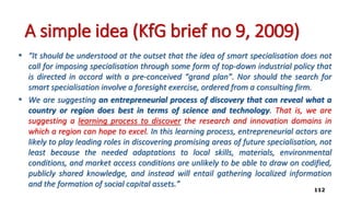 A simple idea (KfG brief no 9, 2009)
• “It should be understood at the outset that the idea of smart specialisation does not
call for imposing specialisation through some form of top-down industrial policy that
is directed in accord with a pre-conceived “grand plan”. Nor should the search for
smart specialisation involve a foresight exercise, ordered from a consulting firm.
• We are suggesting an entrepreneurial process of discovery that can reveal what a
country or region does best in terms of science and technology. That is, we are
suggesting a learning process to discover the research and innovation domains in
which a region can hope to excel. In this learning process, entrepreneurial actors are
likely to play leading roles in discovering promising areas of future specialisation, not
least because the needed adaptations to local skills, materials, environmental
conditions, and market access conditions are unlikely to be able to draw on codified,
publicly shared knowledge, and instead will entail gathering localized information
and the formation of social capital assets.”
112
 