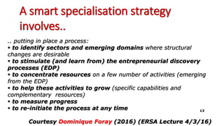 A smart specialisation strategy
involves..
.. putting in place a process:
 to identify sectors and emerging domains where structural
changes are desirable
 to stimulate (and learn from) the entrepreneurial discovery
processes (EDP)
 to concentrate resources on a few number of activities (emerging
from the EDP)
 to help these activities to grow (specific capabilities and
complementary resources)
 to measure progress
 to re-initiate the process at any time
Courtesy Dominique Foray (2016) (ERSA Lecture 4/3/16)
13
 