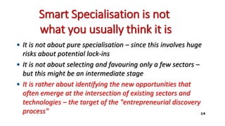 Smart Specialisation is not
what you usually think it is
• It is not about pure specialisation – since this involves huge
risks about potential lock-ins
• It is not about selecting and favouring only a few sectors –
but this might be an intermediate stage
• It is rather about identifying the new opportunities that
often emerge at the intersection of existing sectors and
technologies – the target of the "entrepreneurial discovery
process" 14
 