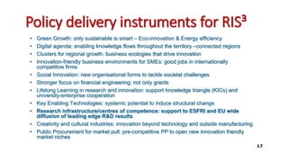 Policy delivery instruments for RIS³
• Green Growth: only sustainable is smart – Eco-innovation & Energy efficiency
• Digital agenda: enabling knowledge flows throughout the territory –connected regions
• Clusters for regional growth: business ecologies that drive innovation
• Innovation-friendly business environments for SMEs: good jobs in internationally
competitive firms
• Social Innovation: new organisational forms to tackle societal challenges
• Stronger focus on financial engineering: not only grants
• Lifelong Learning in research and innovation: support knowledge triangle (KICs) and
university-enterprise cooperation
• Key Enabling Technologies: systemic potential to induce structural change
• Research infrastructure/centres of competence: support to ESFRI and EU wide
diffusion of leading edge R&D results
• Creativity and cultural industries: innovation beyond technology and outside manufacturing
• Public Procurement for market pull: pre-competitive PP to open new innovation friendly
market niches
17
 