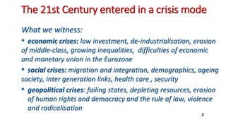 The 21st Century entered in a crisis mode
What we witness:
• economic crises: low investment, de-industrialisation, erosion
of middle-class, growing inequalities, difficulties of economic
and monetary union in the Eurozone
• social crises: migration and integration, demographics, ageing
society, inter generation links, health care , security
• geopolitical crises: failing states, depleting resources, erosion
of human rights and democracy and the rule of law, violence
and radicalisation
2
 