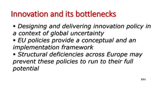 Innovation and its bottlenecks
 Designing and delivering innovation policy in
a context of global uncertainty
 EU policies provide a conceptual and an
implementation framework
 Structural deficiencies across Europe may
prevent these policies to run to their full
potential
211
 