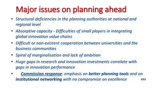 Major issues on planning ahead
• Structural deficiencies in the planning authorities at national and
regional level
• Absorptive capacity - Difficulties of small players in integrating
global innovation value chains
• Difficult or non-existent cooperation between universities and the
business communities
• Spiral of marginalisation and lack of ambition
• Huge gaps in research and innovation investments correlate with
gaps in innovation performance
• Commission response: emphasis on better planning tools and on
institutional networking with no compromise on excellence 222
 