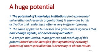 A huge potential
• The potential of knowledge institutions (entrepreneurial
universities and research organisations) is enormous but its
activation and rendering is often a very inefficient process.
• The same applies to businesses and government agencies that
host change agents, not necessarily activated.
• A proper stimulation, management and coaching of this
process based on the identified (but dynamically evolving)
process of smart specialisation is necessary to obtain results.
233
 