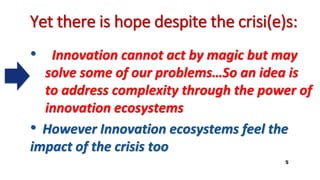 Yet there is hope despite the crisi(e)s:
• Innovation cannot act by magic but may
solve some of our problems…So an idea is
to address complexity through the power of
innovation ecosystems
• However Innovation ecosystems feel the
impact of the crisis too
5
 