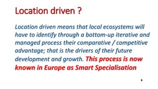Location driven ?
Location driven means that local ecosystems will
have to identify through a bottom-up iterative and
managed process their comparative / competitive
advantage; that is the drivers of their future
development and growth. This process is now
known in Europe as Smart Specialisation
8
 