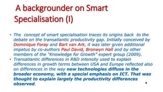 A backgrounder on Smart
Specialisation (I)
• The concept of smart specialisation traces its origins back to the
debate on the transatlantic productivity gap. Initially conceived by
Dominique Foray and Bart van Ark, it was later given additional
impetus by co-authors Paul David, Bronwyn Hall and by other
members of the “Knowledge for Growth” expert group (2009).
• Transatlantic differences in R&D intensity used to explain
differences in growth terms between USA and Europe reflected also
on differences in the way new technologies diffuse in the
broader economy, with a special emphasis on ICT. That was
thought to explain largely the productivity differences
observed. 9
 