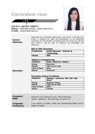 Curriculum vitae
SELINA AKTER SHRITY
Phone: +8801681316024, +8801534572735
E-mail : shrity92@gmail.com
Career
Objective
Searching for a desirable opportunity with which I will have the
scope in utilizing my skills and potentiality to do something
innovative for the benefit of mankind and the society as well and
from which I will be able to enhance my knowledge and
efficiency.
Education
BSC In EEE (Running)
Institution Atish Diponkor Science &
Technology
Group EEE
Diploma In Engineering
Institution Dhaka Polytechnic Institute
Group Electrical
Result 2.85 out of 4.00
Year of Pass 2011
Board Technical
Secondary School Certificate
Institution Nabinogor Icchamoye Pilot Girl’s High
School
Group Business Study
Result 4.00 out of 5.00
Year of Pass 2007
Board Comilla
Computer
Skills
Microsoft word, Microsoft Excel, Adobe Photoshop,
Internet Application, Web Browsing, E-mail & etc.
Language
Proficiency
I am capable of reading, writing and communicating fluently both in
Bangla & English.
of
 