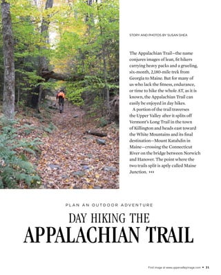 Find image at www.uppervalleyimage.com • 31
Story and Photos by Susan Shea
day hiking the
Appalachian Trail
P l a n a n o u t d o o r a d v e n t u r e
The Appalachian Trail—the name
conjures images of lean, fit hikers
carrying heavy packs and a grueling,
six-month, 2,180-mile trek from
Georgia to Maine. But for many of
us who lack the fitness, endurance,
or time to hike the whole AT, as it is
known, the Appalachian Trail can
easily be enjoyed in day hikes.
A portion of the trail traverses
the Upper Valley after it splits off
Vermont’s Long Trail in the town
of Killington and heads east toward
the White Mountains and its final
destination—Mount Katahdin in
Maine—crossing the Connecticut
River on the bridge between Norwich
and Hanover. The point where the
two trails split is aptly called Maine
Junction. }}}
 