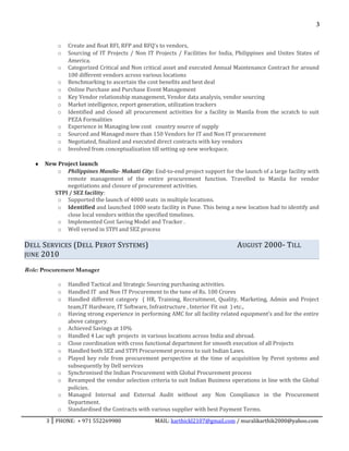 3
o Create and float RFI, RFP and RFQ’s to vendors,
o Sourcing of IT Projects / Non IT Projects / Facilities for India, Philippines and Unites States of
America.
o Categorized Critical and Non critical asset and executed Annual Maintenance Contract for around
100 different vendors across various locations
o Benchmarking to ascertain the cost benefits and best deal
o Online Purchase and Purchase Event Management
o Key Vendor relationship management, Vendor data analysis, vendor sourcing
o Market intelligence, report generation, utilization trackers
o Identified and closed all procurement activities for a facility in Manila from the scratch to suit
PEZA Formalities
o Experience in Managing low cost country source of supply
o Sourced and Managed more than 150 Vendors for IT and Non IT procurement
o Negotiated, finalized and executed direct contracts with key vendors
o Involved from conceptualization till setting up new workspace.
♦ New Project launch
o Philippines Manila- Makati City: End-to-end project support for the launch of a large facility with
remote management of the entire procurement function. Travelled to Manila for vendor
negotiations and closure of procurement activities.
STPI / SEZ facility:
o Supported the launch of 4000 seats in multiple locations.
o Identified and launched 1000 seats facility in Pune. This being a new location had to identify and
close local vendors within the specified timelines.
o Implemented Cost Saving Model and Tracker .
o Well versed in STPI and SEZ process
DELL SERVICES (DELL PEROT SYSTEMS) AUGUST 2000- TILL
JUNE 2010
Role: Procurement Manager
o Handled Tactical and Strategic Sourcing purchasing activities.
o Handled IT and Non IT Procurement to the tune of Rs. 100 Crores
o Handled different category ( HR, Training, Recruitment, Quality, Marketing, Admin and Project
team,IT Hardware, IT Software, Infrastructure , Interior Fit out ) etc.,
o Having strong experience in performing AMC for all facility related equipment’s and for the entire
above category.
o Achieved Savings at 10%
o Handled 4 Lac sqft projects in various locations across India and abroad.
o Close coordination with cross functional department for smooth execution of all Projects
o Handled both SEZ and STPI Procurement process to suit Indian Laws.
o Played key role from procurement perspective at the time of acquisition by Perot systems and
subsequently by Dell services
o Synchronised the Indian Procurement with Global Procurement process
o Revamped the vendor selection criteria to suit Indian Business operations in line with the Global
policies.
o Managed Internal and External Audit without any Non Compliance in the Procurement
Department.
o Standardised the Contracts with various supplier with best Payment Terms.
3 PHONE: + 971 552269980 MAIL: karthickl2107@gmail.com / muralikarthik2000@yahoo.com
 