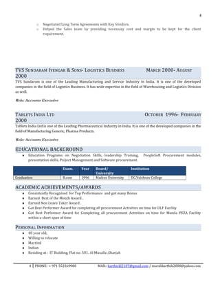 4
o Negotiated Long Term Agreements with Key Vendors.
o Helped the Sales team by providing necessary cost and margin to be kept for the client
requirement.
TVS SUNDARAM IYENGAR & SONS- LOGISTICS BUSINESS MARCH 2000- AUGUST
2000
TVS Sundaram is one of the Leading Manufacturing and Service Industry in India. It is one of the developed
companies in the field of Logistics Business. It has wide expertise in the field of Warehousing and Logistics Division
as well.
Role: Accounts Executive
TABLETS INDIA LTD OCTOBER 1996- FEBRUARY
2000
Tablets India Ltd is one of the Leading Pharmaceutical Industry in India. It is one of the developed companies in the
field of Manufacturing Generic, Pharma Products.
Role: Accounts Executive
EDUCATIONAL BACKGROUND
♦ Education Programs on Negotiation Skills, leadership Training, PeopleSoft Procurement modules,
presentation skills, Project Management and Software procurement.
Exam. Year Board/
University
Institution
Graduation B.com 1996 Madras University DG.Vaishnav College
ACADEMIC ACHIEVEMENTS/AWARDS
♦ Consistently Recognised for Top Performance and got many Bonus
♦ Earned Best of the Month Award ,
♦ Earned Non Leave Taker Award .
♦ Got Best Performer Award for completing all procurement Activities on time for DLF Facility
♦ Got Best Performer Award for Completing all procurement Activities on time for Manila PEZA Facility
within a short span of time
PERSONAL INFORMATION
♦ 40 year old,
♦ Willing to relocate
♦ Married
♦ Indian
♦ Residing at : IT Building, Flat no. 501. AI Musalla ,Sharjah
4 PHONE: + 971 552269980 MAIL: karthickl2107@gmail.com / muralikarthik2000@yahoo.com
 
