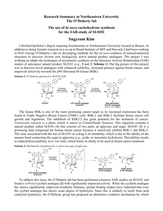 Research Summary at Northeastern University
The O’Doherty lab
The use of de novo carbohydrate synthesis
for the SAR-study of SL0101
Sugyeom Kim
I finished bachelor’s degree majoring biochemistry at Northeastern University located in Boston. In
addition to doing Genetic research as a co-op at Broad Institute of MIT and Harvard, I had been working
in Prof. George O’Doherty’s lab on developing methods for the de novo synthesis of natural/unnatural
structures to discover diverse new biologically active natural product analogues. The project I was
working on adapts the techniques of asymmetric synthesis on the Structure Activity Relationship (SAR)
studies of anticancer natural product SL0101 (e.g., 2 and 3, Scheme 1) The big picture of this project
was to discover novel analogues with enhanced solubility, increased potency against breast cancer, and
improved selectivity towards the p90 ribosomal S6 kinase (RSK).
Scheme 1: O’Doherty approach to SL0101 SAR
The kinase RSK is one of the more promising cancer target as its increased expression has been
found in Triple Negative Breast Cancer (TNBC) cells. RSK-1 and RSK-2 facilitate breast cancer cell
growth and regulation. The inhibition of RSK1/2 has great potential for the treatment of cancer.
Forsteronia refracta is a plant, which is native to Central/South America. This organism contains a
natural product called SL0101 (1) that consists of two parts, an aglycone and sugar. SL0101 (1) is a
promising lead compound for human breast cancer because it selectively inhibits RSK-1 and RSK-2.
The issue associated with the use of SL0101 as a drug is its instability, which is due to the lability of the
anomer bond connecting the sugar to aglycone (e.g., acidic or enzymatic hydrolysis). This lability results
in reduced bioavailability in in vivo tests, which limits its ability to be used in breast cancer treatment.
Scheme 2: Mechanistic hypothesis for cyclitol cleavage of aglycone
To address this issue, the O’Doherty lab has been performed extensive SAR studies on SL0101 and
found a n-Proryl-cyclitol analogue (2) with significantly improved activity. While the cyclitols analogue
has shown significantly improved metabolic lifetimes, animal feeding studies have indicated that even
the cyclitol analogue has shown some degree of hydrolysis. Since this is unlikely to result from acid
catalyzed hydrolysis, the O’Doherty group has proposed an alternative oxidative mechanism by which
O
O
O
O
O
OHO
HO
OH
HO
O
Me
H
H
O
O
O
OMe
O
O
OHO
HO
OH
HO
O
SL0101 n-Pr cyclitol analogue
of SL0101
O'Doherty
SAR-studies
On going
SAR-studies
O
O
O
O
O
OHO
HO
X
HO
O
Me
H
H
A B
C
Next generation
SL0101 analogues
(X=H, F, Cl, or MeO)
A B
C
A B
C
1 2 3
O
O
O
O
O
OHO
HO
OH
HO
O
Me
H
H
n-Pr cyclitol analogue
of SL0101
Enzymatic
Oxidation
O
O
O
O
O
OHO
HO
O
HO
O
Me
H
H
H2O
O
O
OH
HO
OH
HO
OH
O
O
OHO
O
Me
H
H
+
Sugar group
of the analogue
A B
C
A B
C
A B
C
2
4
5 6
Aglycone group
of the analogue
 