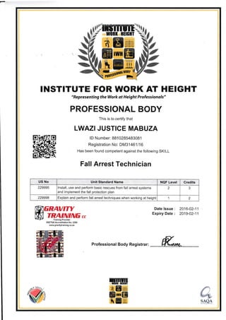 INSTITUTE FOR WORK AT HEIGHT
"Representing the Work at Height Professionals"
PROFESSIONAL BODY
This is to certify that
LWAZI JUSTICE MABUZA
ffi
ID Number: 881 0285483081
Registration No: DM31461 116
Has been found competent against the following SKILL
Fall Arrest Technician
ENAVTTY
TRAININEccTraining Provid€r
SSETQA Accreditation No: 2290
www. gravitytraining.co.za
Date lssue : 2016-02-11
Expiry Date : 2019-02-11
Professional Body Registrar: K*,,
rmtm",f,0nl*ilHGlII
ffiEW
tffitr
#Effi
@*
-s_sga
,,,.US',,Notr .Unit Standard Name , llQP l.gysl:,' , Credits,
229995 lnstall, use and perform basic rescues from fall arrest systems
and implement the fall protection plan
2 3
229998 Explain and perform fall arrest techniques when working at height 1 2
 