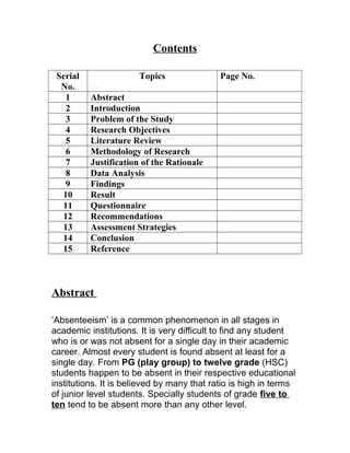 Contents
Serial
No.
Topics Page No.
1 Abstract
2 Introduction
3 Problem of the Study
4 Research Objectives
5 Literature Review
6 Methodology of Research
7 Justification of the Rationale
8 Data Analysis
9 Findings
10 Result
11 Questionnaire
12 Recommendations
13 Assessment Strategies
14 Conclusion
15 Reference
Abstract
‘Absenteeism’ is a common phenomenon in all stages in
academic institutions. It is very difficult to find any student
who is or was not absent for a single day in their academic
career. Almost every student is found absent at least for a
single day. From PG (play group) to twelve grade (HSC)
students happen to be absent in their respective educational
institutions. It is believed by many that ratio is high in terms
of junior level students. Specially students of grade five to
ten tend to be absent more than any other level.
 