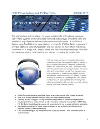  VoIP Phone Systems and IP Office Techs                            888.530.9112 
 
 
The future is here and it is stable.  No longer a platform for only network engineers, 
VoIP Phone Systems are now business hardened and deployed around the world and 
installed at major Fortune 500 companies and critical call centers.  A VoIP Phone 
System using FreePBX is the value platform of choice for IP Office Techs customers. It 
provides additional feature functionality, and cost savings for many of our mid­market 
customers. It’s a “single box,” easy to install, less time consuming to manage resolution  
and uses your existing network wiring and Internet connection for outside calls. 
 
 
VoIP is a simple, yet feature­rich solution allowing our 
customers to choose the number of options as needed to 
fit your growing organization. Your entire business will 
connect and collaborate in real­time – choose the latest 
VoIP phones with color and touchpad displays at the main 
office and remote sites or homes. Then choose a basic 
small footprint set for break rooms or lobbies. You may 
also integrate your smartphone or PC desktop for added 
flexibility. By switching or upgrading to the VoIP platform, 
your business will receive additional functionality while 
reducing monthly phone bill costs. We know how enticing it 
sounds. Let’s break down the benefits. 
 
 
 
 
● Unified Communications via your office phone, smartphone, remote office phones, and email 
● Save up to 60% by drastically reducing calling and audio conference costs 
● Flexibility includes using your existing phone lines and numbers or affordable SIP phone lines 
● Includes a conference bridge, forward to cell, voicemail to email, and music on hold via MP3 files 
● Full Call Center capability using queuing with announcements and on­screen call center application 
● Web­based management of phone system and users as well as desktop app for dialing and 
extension presence (used by operators) 
● Calls to the office ring on any designated phone or group of phones... even your cell or phone at 
another location. 
 
1 
 