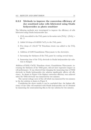 0.3. RESULTS AND DISCUSSION 11
0.3.3 Methods to improve the conversion eﬃciency of
dye sensitized solar cells fabricated using Oxalis
hedyseroides as photo sensitizer
The following methods were investigated to improve the eﬃciency of cells
fabricated using Oxalis hedysaroides dye.
1. ZrO2 was added to the TiO2 paste in the molar ratio [TiO2] : [ZrO2] =
95 : 5
2. Added 10 drops of 0.025M CuCl2 to the TiO2 paste.
3. Five drops of 1.55x10−3
M Trisodium citrate was added to the TiO2
paste.
4. Addition of 0.2M Guanidinium Thiocyanate to the electrolyte.
5. Increasing the thickness of the TiO2 paste by coating several times.
6. Immersing time of the TiO2 electrode in Oxalis hedysaroides dye solu-
tion is changed.
Addition of ZrO2, CuCl2, Trisodium citrate, Guanidinium Thiocyanate, in-
creasing the thickness of the TiO2 paste, did not have expressive impact on
cell performance. It was observed that changing the immersing time of TiO2
electrode in Oxalis hedysaroides dye solution signiﬁcantly aﬀects cell eﬃ-
ciency. As shown in Figure 8 the highest conversion eﬃciency was achieved
when the TiO2 electrode was immersed for two minutes.
The current-voltage curve of the cell which was immersed for two minutes
in the dye solution is shown in Figure 9.
Considering the above results it can be concluded that, the highest eﬃ-
ciency of dye solar cell sensitized with Oxalis hedysaroides can be obtained
by immersing the semiconducting ﬁlm in the dye solution for two minutes.
 