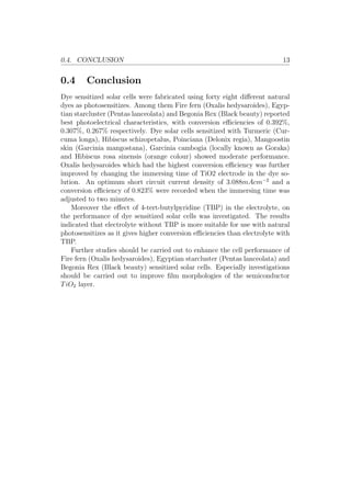 0.4. CONCLUSION 13
0.4 Conclusion
Dye sensitized solar cells were fabricated using forty eight diﬀerent natural
dyes as photosensitizes. Among them Fire fern (Oxalis hedysaroides), Egyp-
tian starcluster (Pentas lanceolata) and Begonia Rex (Black beauty) reported
best photoelectrical characteristics, with conversion eﬃciencies of 0.392%,
0.307%, 0.267% respectively. Dye solar cells sensitized with Turmeric (Cur-
cuma longa), Hibiscus schizopetalus, Poinciana (Delonix regia), Mangoostin
skin (Garcinia mangostana), Garcinia cambogia (locally known as Goraka)
and Hibiscus rosa sinensis (orange colour) showed moderate performance.
Oxalis hedysaroides which had the highest conversion eﬃciency was further
improved by changing the immersing time of TiO2 electrode in the dye so-
lution. An optimum short circuit current density of 3.088mAcm−2
and a
conversion eﬃciency of 0.823% were recorded when the immersing time was
adjusted to two minutes.
Moreover the eﬀect of 4-tert-butylpyridine (TBP) in the electrolyte, on
the performance of dye sensitized solar cells was investigated. The results
indicated that electrolyte without TBP is more suitable for use with natural
photosensitizes as it gives higher conversion eﬃciencies than electrolyte with
TBP.
Further studies should be carried out to enhance the cell performance of
Fire fern (Oxalis hedysaroides), Egyptian starcluster (Pentas lanceolata) and
Begonia Rex (Black beauty) sensitized solar cells. Especially investigations
should be carried out to improve ﬁlm morphologies of the semiconductor
TiO2 layer.
 