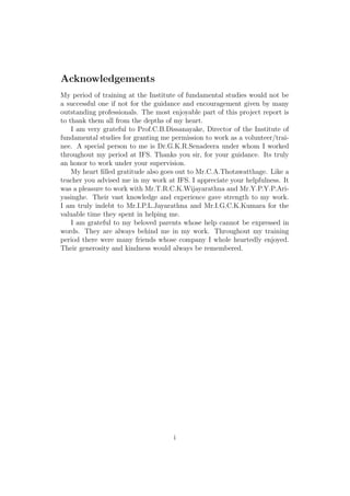 Acknowledgements
My period of training at the Institute of fundamental studies would not be
a successful one if not for the guidance and encouragement given by many
outstanding professionals. The most enjoyable part of this project report is
to thank them all from the depths of my heart.
I am very grateful to Prof.C.B.Dissanayake, Director of the Institute of
fundamental studies for granting me permission to work as a volunteer/trai-
nee. A special person to me is Dr.G.K.R.Senadeera under whom I worked
throughout my period at IFS. Thanks you sir, for your guidance. Its truly
an honor to work under your supervision.
My heart ﬁlled gratitude also goes out to Mr.C.A.Thotawatthage. Like a
teacher you advised me in my work at IFS. I appreciate your helpfulness. It
was a pleasure to work with Mr.T.R.C.K.Wijayarathna and Mr.Y.P.Y.P.Ari-
yasinghe. Their vast knowledge and experience gave strength to my work.
I am truly indebt to Mr.I.P.L.Jayarathna and Mr.I.G.C.K.Kumara for the
valuable time they spent in helping me.
I am grateful to my beloved parents whose help cannot be expressed in
words. They are always behind me in my work. Throughout my training
period there were many friends whose company I whole heartedly enjoyed.
Their generosity and kindness would always be remembered.
i
 